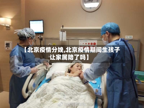【北京疫情分娩,北京疫情期间生孩子让家属陪了吗】-第2张图片