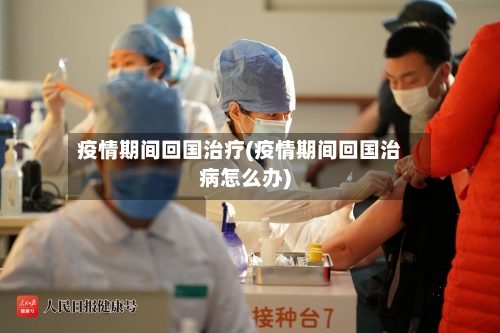 疫情期间回国治疗(疫情期间回国治病怎么办)-第2张图片