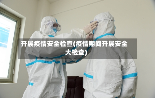 开展疫情安全检查(疫情期间开展安全大检查)-第3张图片