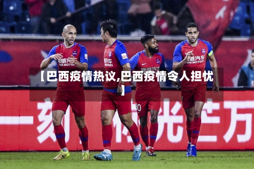 【巴西疫情热议,巴西疫情令人担忧】