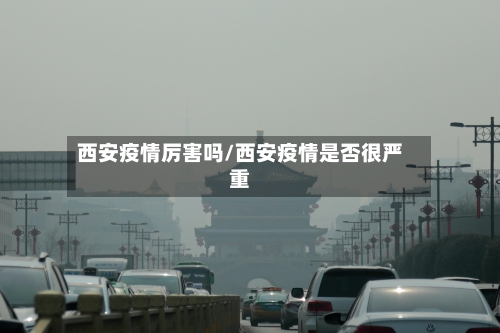 西安疫情厉害吗/西安疫情是否很严重