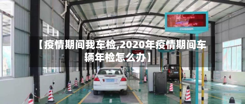 【疫情期间我车检,2020年疫情期间车辆年检怎么办】