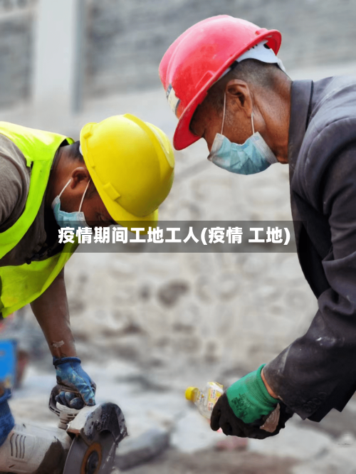 疫情期间工地工人(疫情 工地)