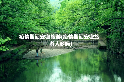疫情期间安徽旅游(疫情期间安徽旅游人多吗)