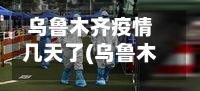 乌鲁木齐疫情几天了(乌鲁木齐疫情持续多久)