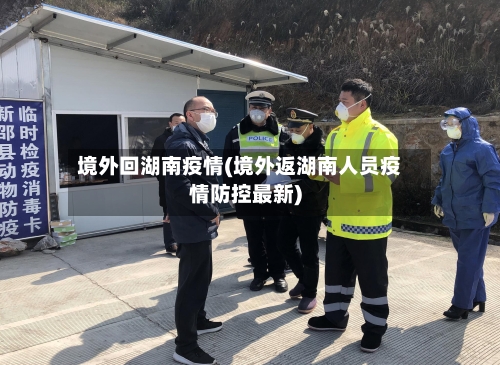 境外回湖南疫情(境外返湖南人员疫情防控最新)