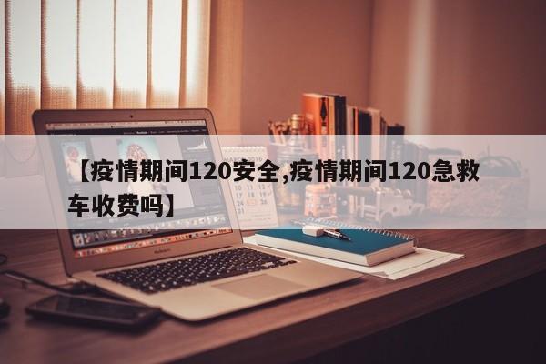 【疫情期间120安全,疫情期间120急救车收费吗】