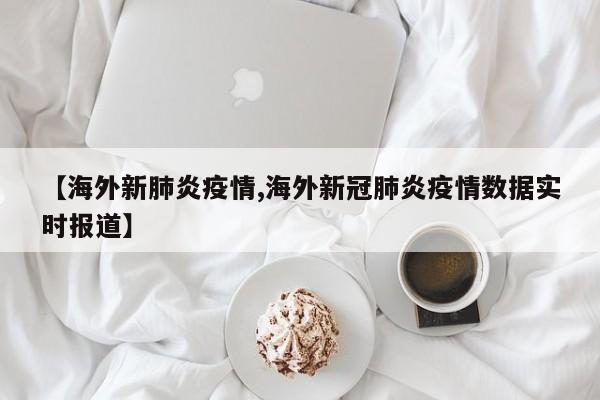 【海外新肺炎疫情,海外新冠肺炎疫情数据实时报道】