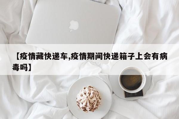 【疫情藏快递车,疫情期间快递箱子上会有病毒吗】