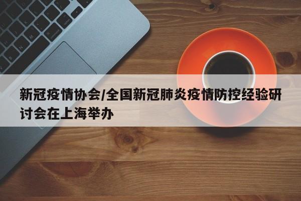 新冠疫情协会/全国新冠肺炎疫情防控经验研讨会在上海举办