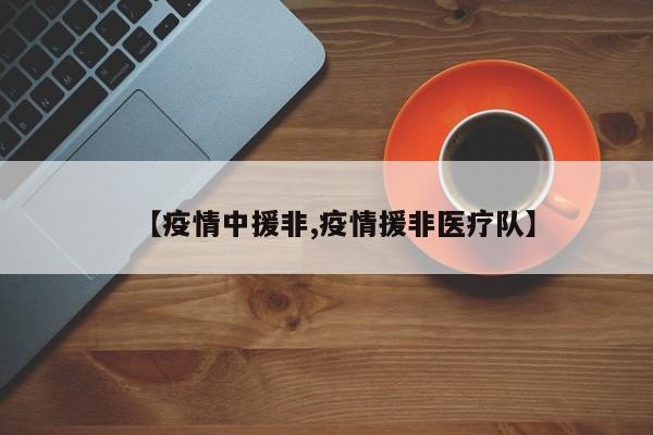 【疫情中援非,疫情援非医疗队】