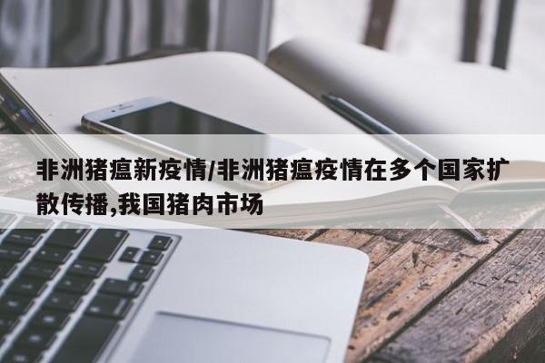 非洲猪瘟新疫情/非洲猪瘟疫情在多个国家扩散传播,我国猪肉市场