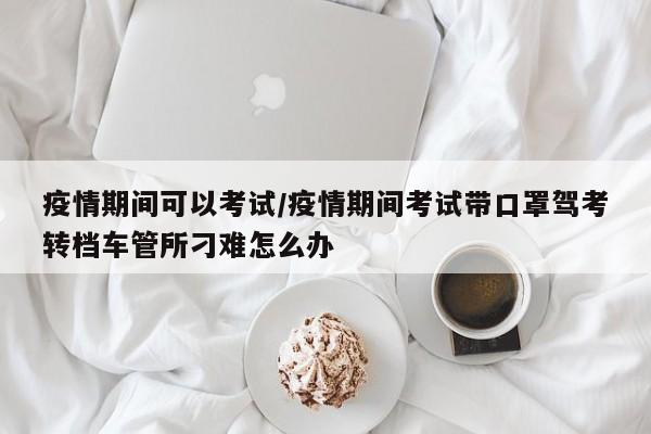 疫情期间可以考试/疫情期间考试带口罩驾考转档车管所刁难怎么办