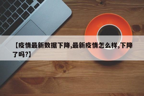 【疫情最新数据下降,最新疫情怎么样,下降了吗?】