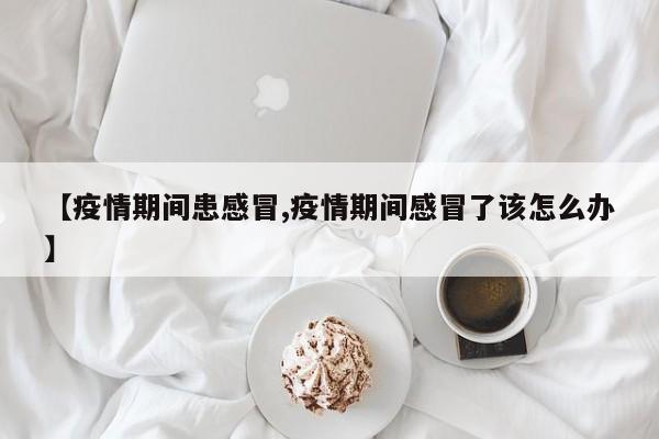 【疫情期间患感冒,疫情期间感冒了该怎么办】