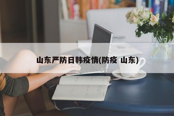 山东严防日韩疫情(防疫 山东)