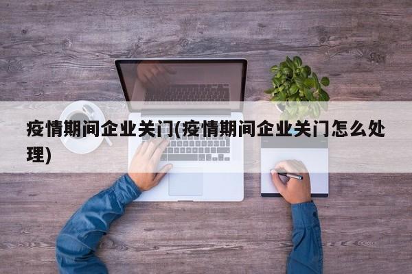 疫情期间企业关门(疫情期间企业关门怎么处理)