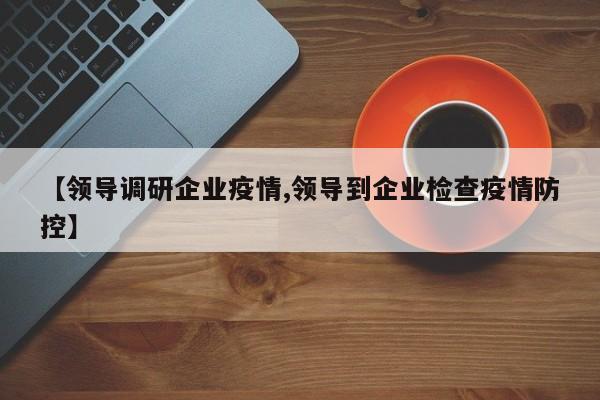 【领导调研企业疫情,领导到企业检查疫情防控】
